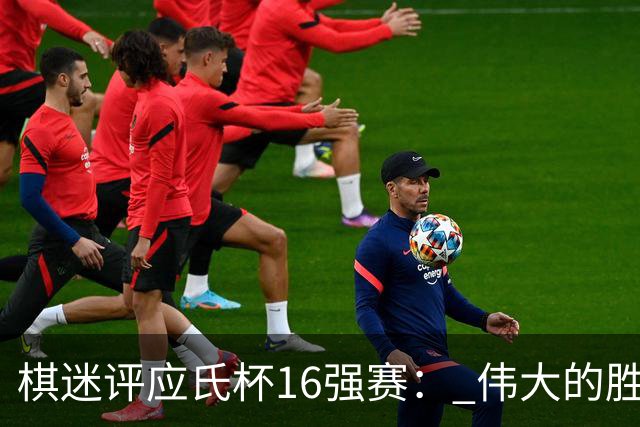 棋迷评应氏杯16强赛： 伟大的胜利！给王星昊满分